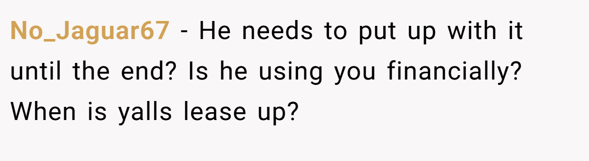 No_Jaguar67 − He needs to put up with it until the end? Is he using you financially? When is yalls lease up?