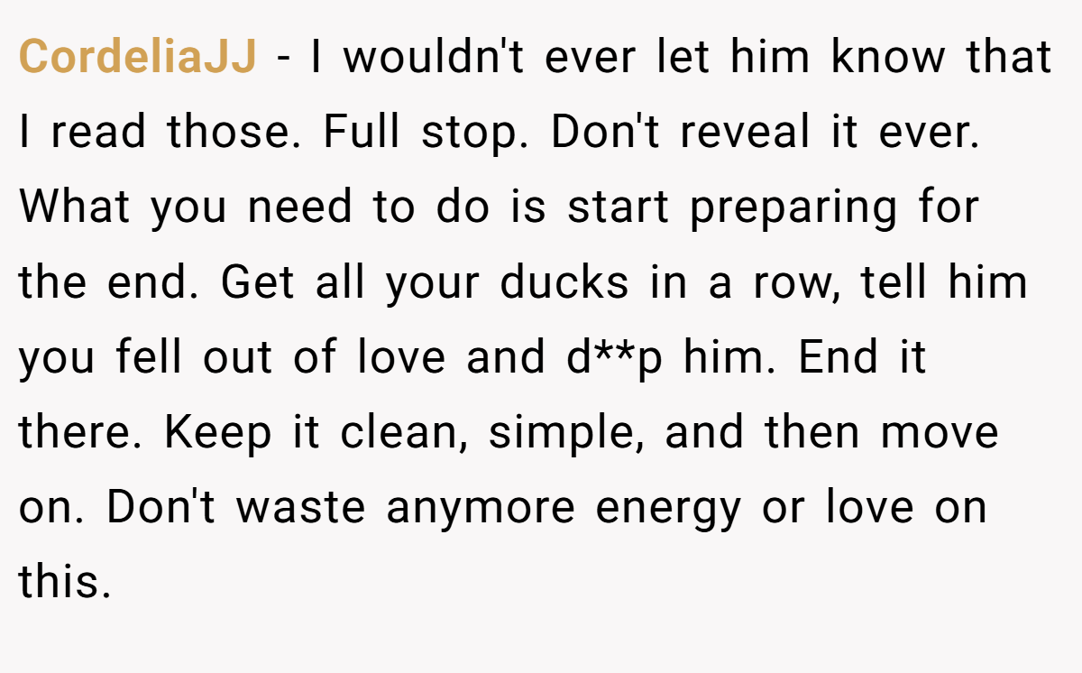 CordeliaJJ − I wouldn't ever let him know that I read those. Full stop. Don't reveal it ever. What you need to do is start preparing for the end. Get all your ducks in a row, tell him you fell out of love and d**p him. End it there. Keep it clean, simple, and then move on. Don't waste anymore energy or love on this.