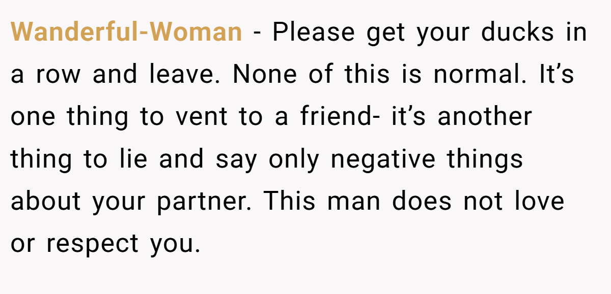 Wanderful-Woman − Please get your ducks in a row and leave. None of this is normal. It’s one thing to vent to a friend- it’s another thing to lie and say only negative things about your partner. This man does not love or respect you.