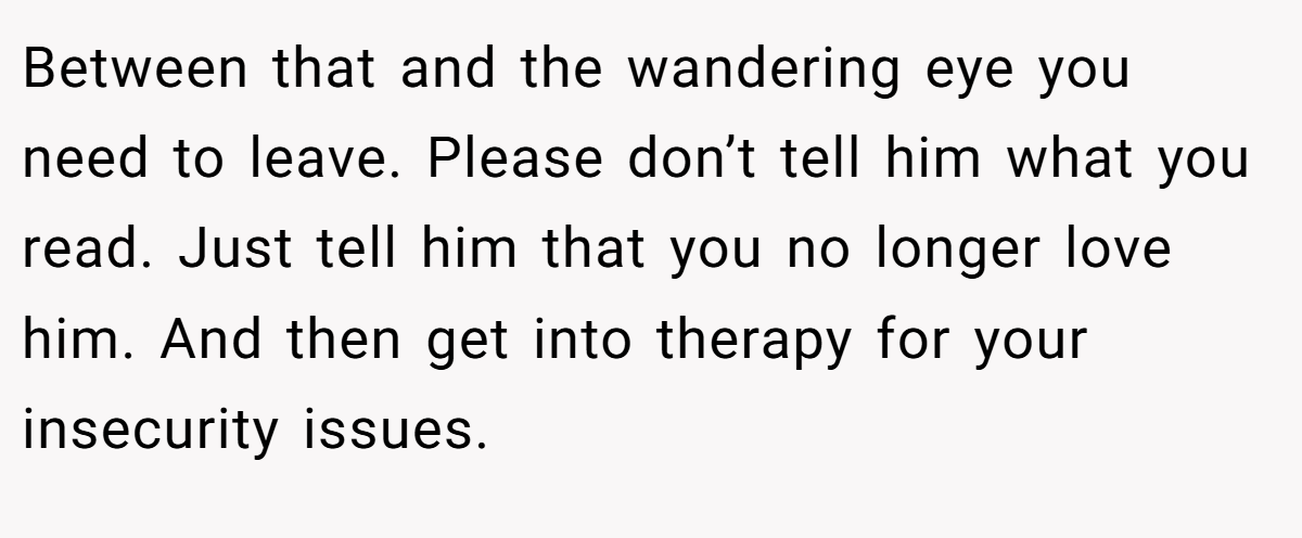 Between that and the wandering eye you need to leave. Please don’t tell him what you read. Just tell him that you no longer love him. And then get into therapy for your insecurity issues.