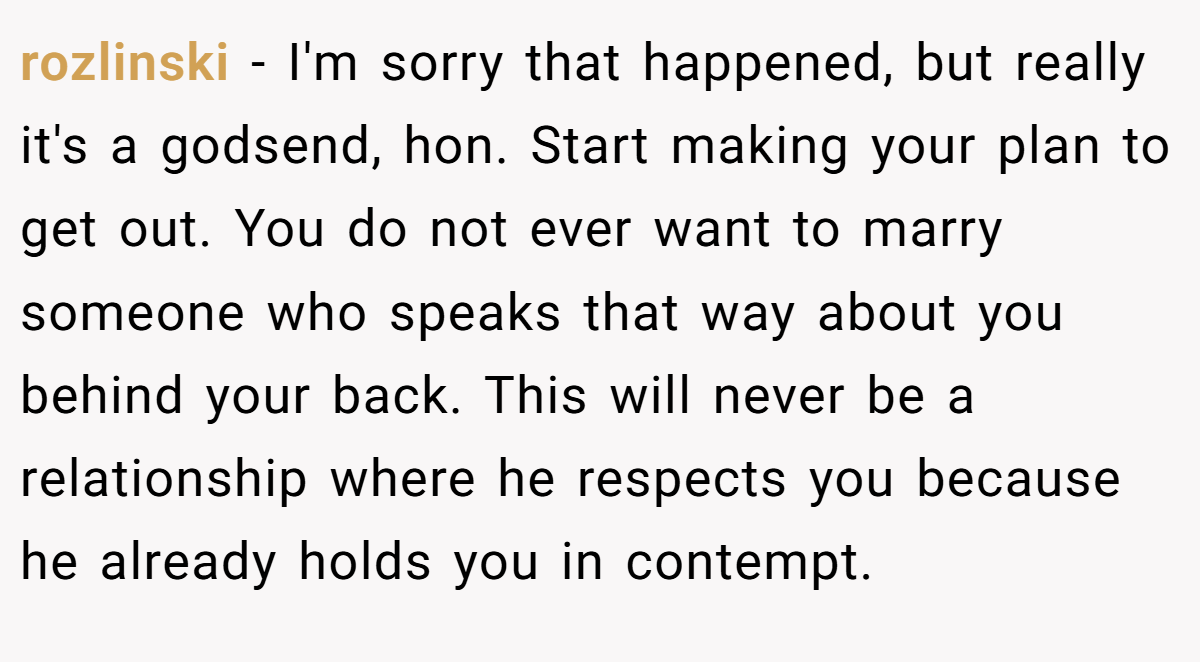 rozlinski − I'm sorry that happened, but really it's a godsend, hon. Start making your plan to get out. You do not ever want to marry someone who speaks that way about you behind your back. This will never be a relationship where he respects you because he already holds you in contempt.