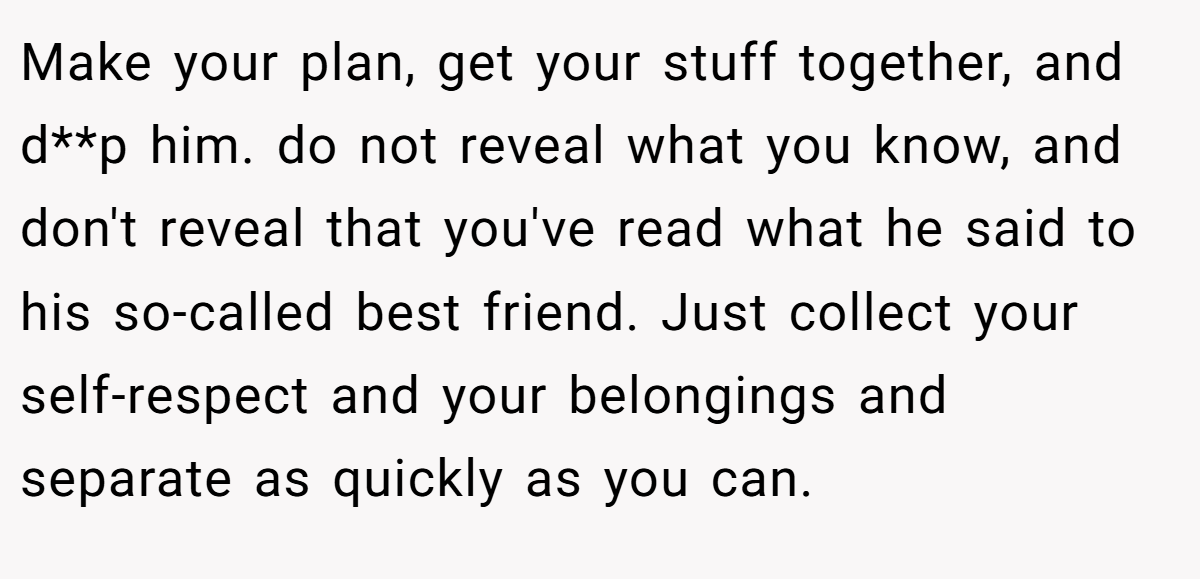 Make your plan, get your stuff together, and d**p him. do not reveal what you know, and don't reveal that you've read what he said to his so-called best friend. Just collect your self-respect and your belongings and separate as quickly as you can.