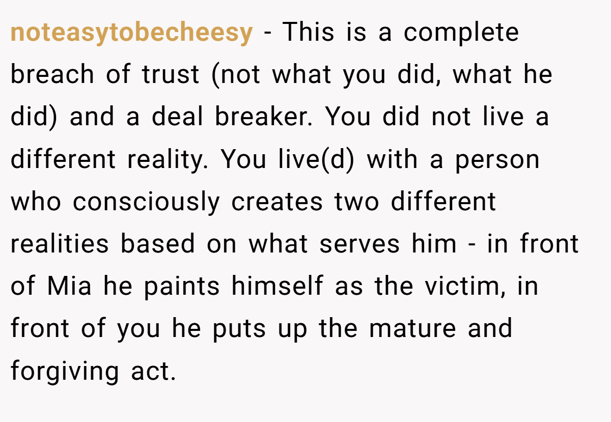 noteasytobecheesy − This is a complete breach of trust (not what you did, what he did) and a deal breaker. You did not live a different reality. You live(d) with a person who consciously creates two different realities based on what serves him - in front of Mia he paints himself as the victim, in front of you he puts up the mature and forgiving act.