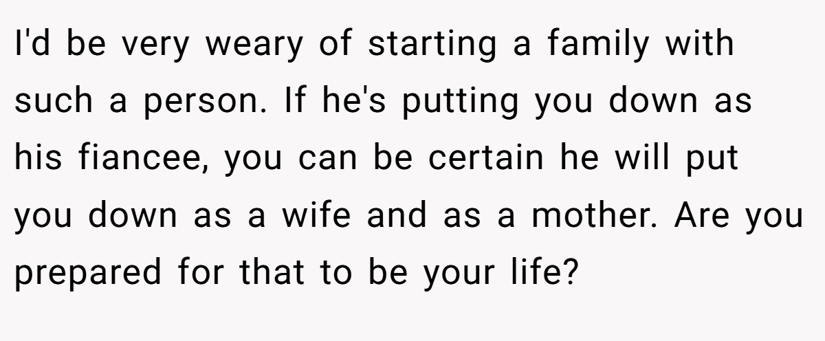 I'd be very weary of starting a family with such a person. If he's putting you down as his fiancee, you can be certain he will put you down as a wife and as a mother. Are you prepared for that to be your life?