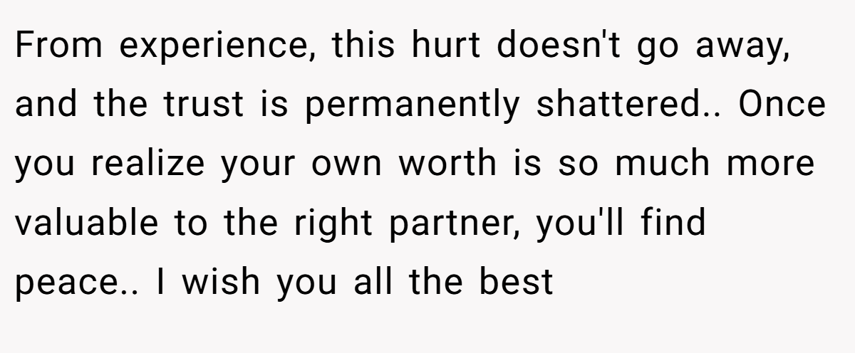 From experience, this hurt doesn't go away, and the trust is permanently shattered.. Once you realize your own worth is so much more valuable to the right partner, you'll find peace.. I wish you all the best