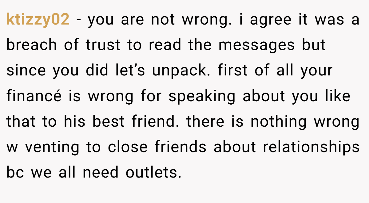ktizzy02 − you are not wrong. i agree it was a breach of trust to read the messages but since you did let’s unpack. first of all your financé is wrong for speaking about you like that to his best friend. there is nothing wrong w venting to close friends about relationships bc we all need outlets.