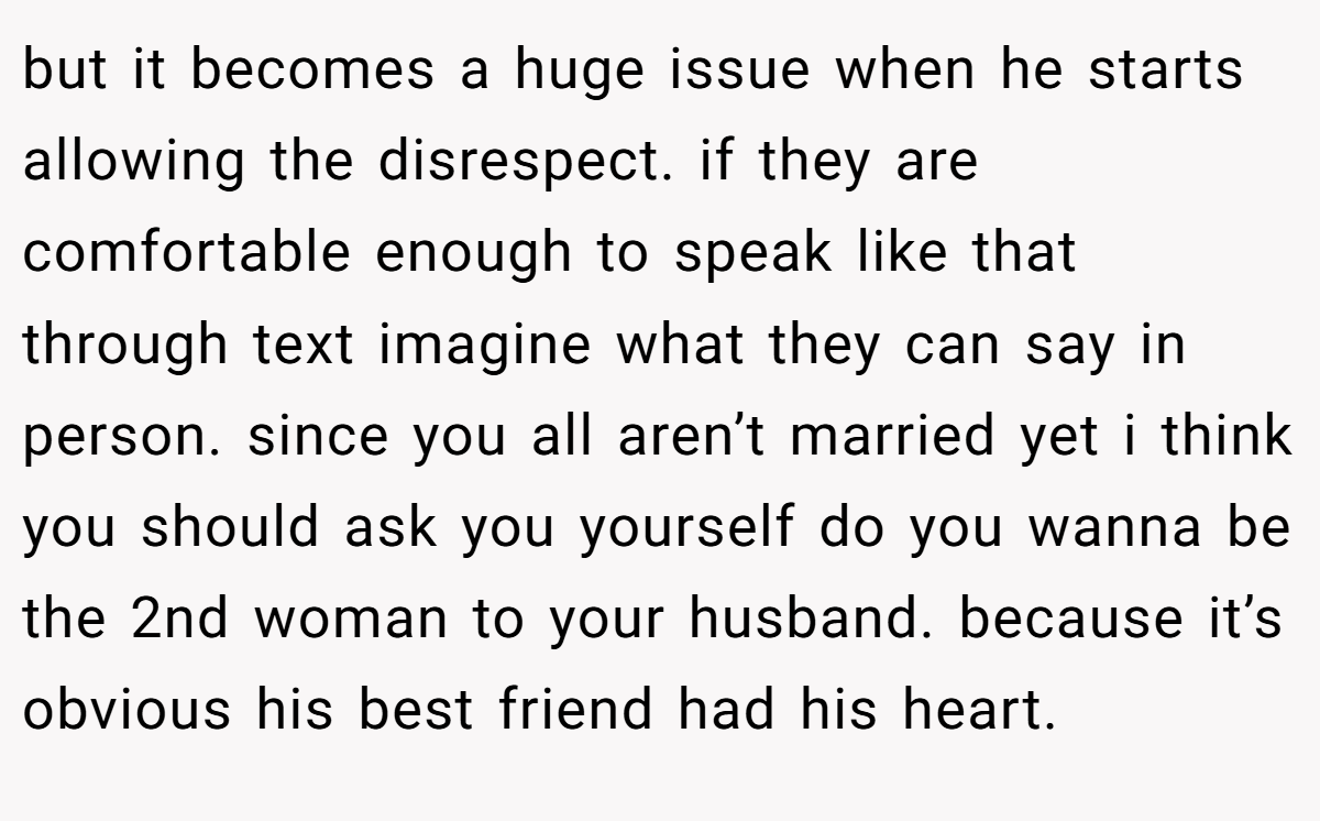 but it becomes a huge issue when he starts allowing the disrespect. if they are comfortable enough to speak like that through text imagine what they can say in person. since you all aren’t married yet i think you should ask you yourself do you wanna be the 2nd woman to your husband. because it’s obvious his best friend had his heart.
