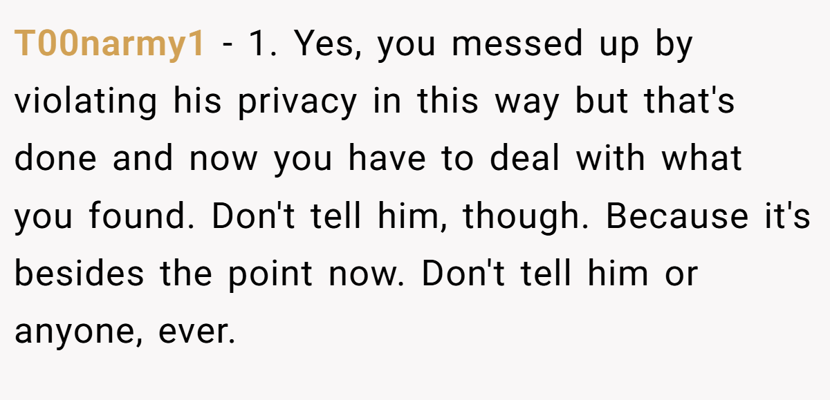 T00narmy1 − 1. Yes, you messed up by violating his privacy in this way but that's done and now you have to deal with what you found. Don't tell him, though. Because it's besides the point now. Don't tell him or anyone, ever.