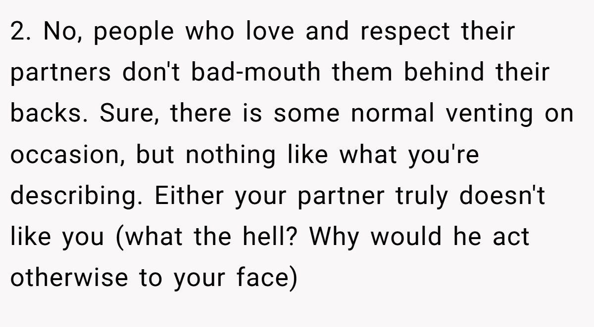 2. No, people who love and respect their partners don't bad-mouth them behind their backs. Sure, there is some normal venting on occasion, but nothing like what you're describing. Either your partner truly doesn't like you (what the hell? Why would he act otherwise to your face)