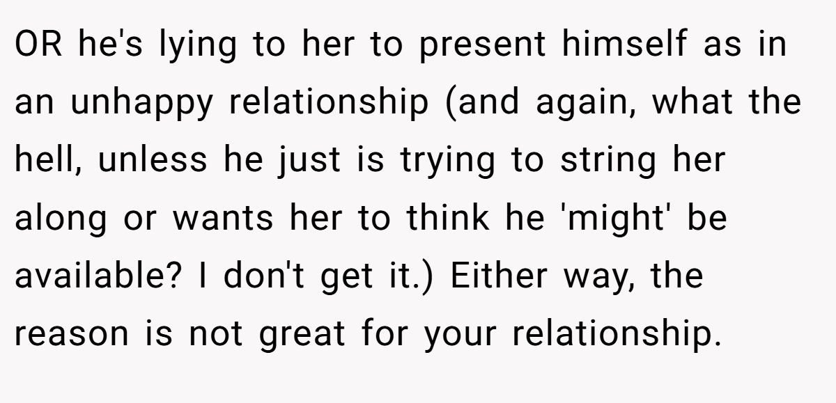 OR he's lying to her to present himself as in an unhappy relationship (and again, what the hell, unless he just is trying to string her along or wants her to think he 'might' be available? I don't get it.) Either way, the reason is not great for your relationship.