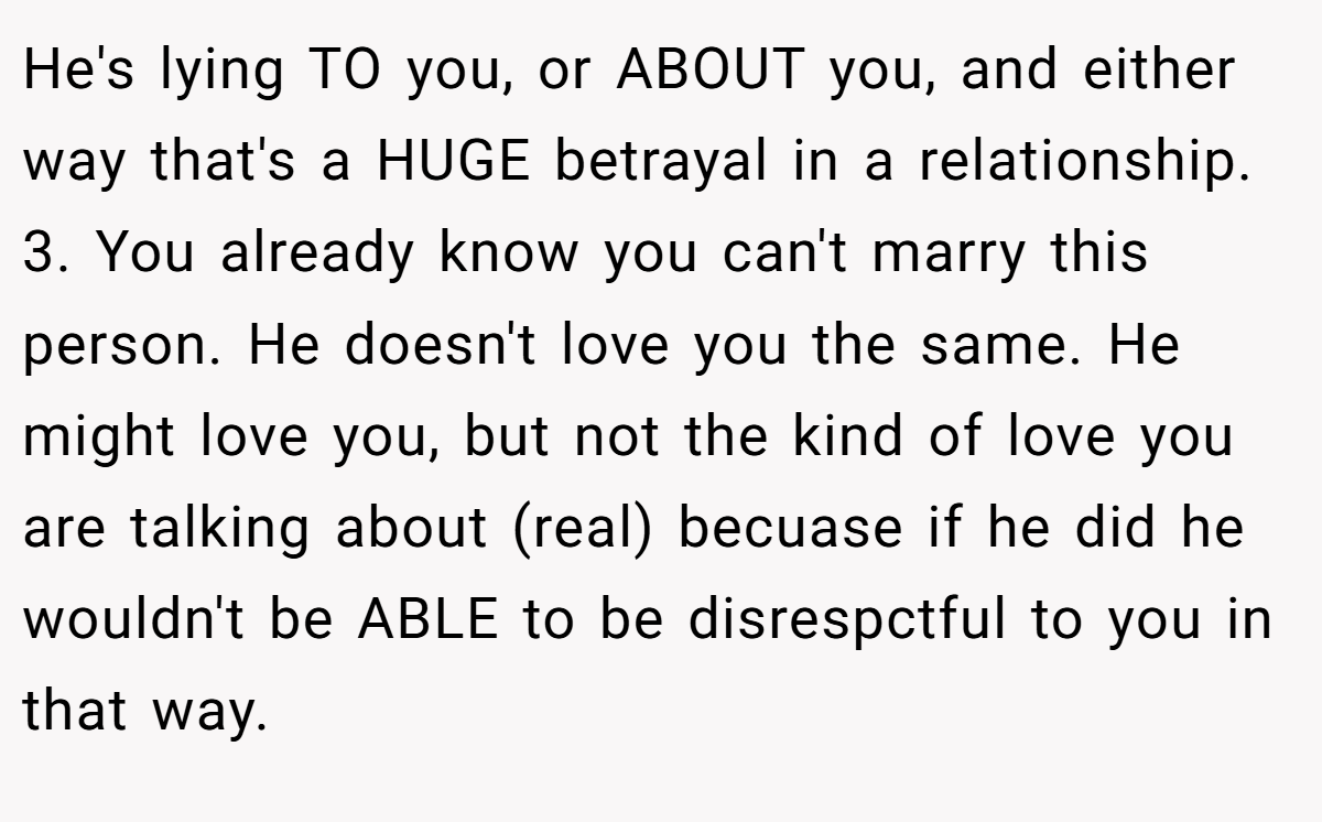 He's lying TO you, or ABOUT you, and either way that's a HUGE betrayal in a relationship. 3. You already know you can't marry this person. He doesn't love you the same. He might love you, but not the kind of love you are talking about (real) becuase if he did he wouldn't be ABLE to be disrespctful to you in that way.