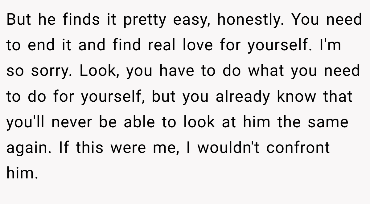 But he finds it pretty easy, honestly. You need to end it and find real love for yourself. I'm so sorry. Look, you have to do what you need to do for yourself, but you already know that you'll never be able to look at him the same again. If this were me, I wouldn't confront him.