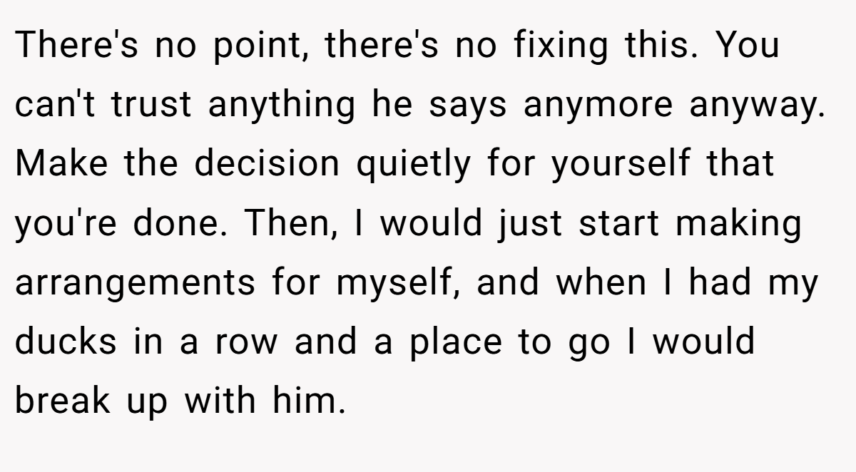 There's no point, there's no fixing this. You can't trust anything he says anymore anyway. Make the decision quietly for yourself that you're done. Then, I would just start making arrangements for myself, and when I had my ducks in a row and a place to go I would break up with him.
