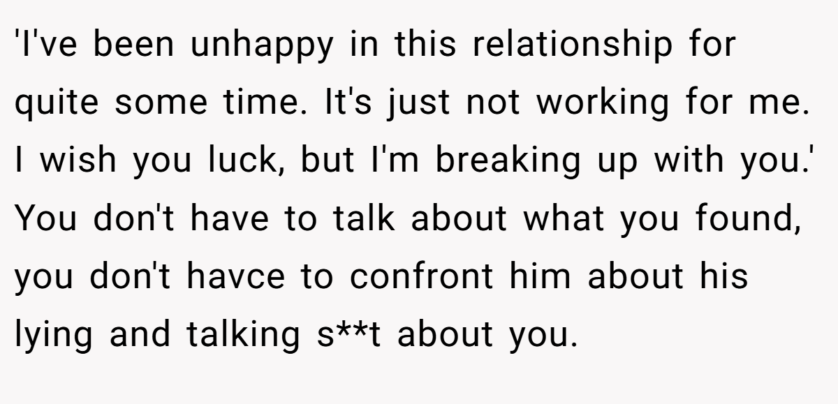 'I've been unhappy in this relationship for quite some time. It's just not working for me. I wish you luck, but I'm breaking up with you.' You don't have to talk about what you found, you don't havce to confront him about his lying and talking s**t about you.