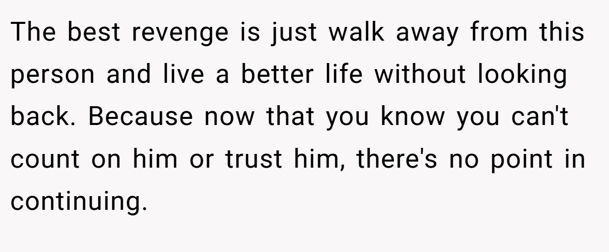 The best revenge is just walk away from this person and live a better life without looking back. Because now that you know you can't count on him or trust him, there's no point in continuing.