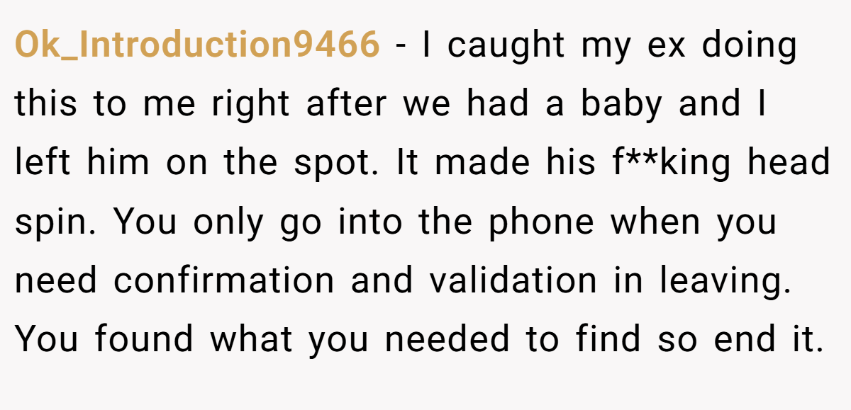 Ok_Introduction9466 − I caught my ex doing this to me right after we had a baby and I left him on the spot. It made his f**king head spin. You only go into the phone when you need confirmation and validation in leaving. You found what you needed to find so end it.