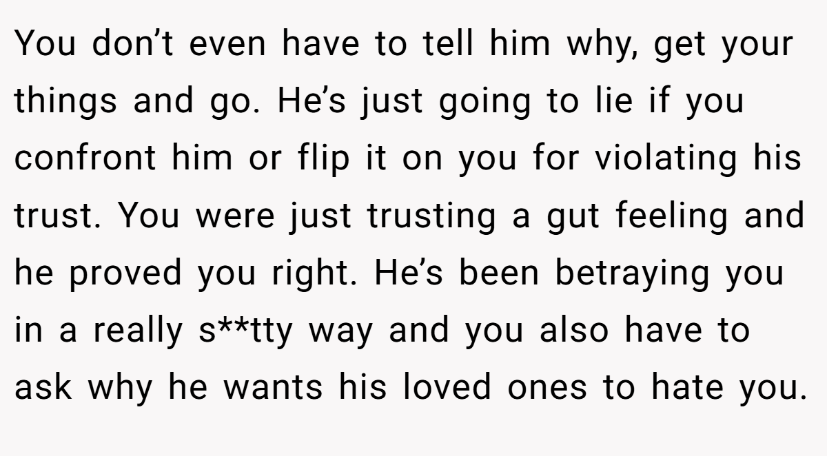 You don’t even have to tell him why, get your things and go. He’s just going to lie if you confront him or flip it on you for violating his trust. You were just trusting a gut feeling and he proved you right. He’s been betraying you in a really s**tty way and you also have to ask why he wants his loved ones to hate you.