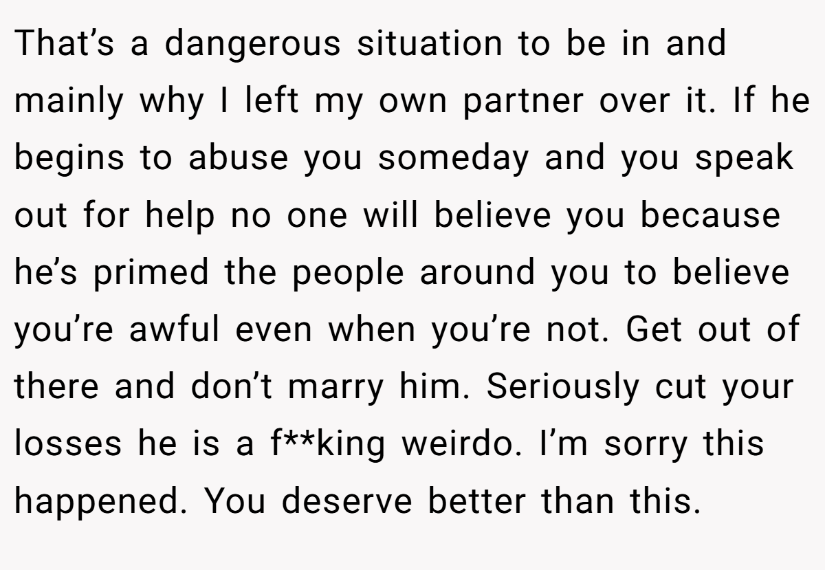 That’s a dangerous situation to be in and mainly why I left my own partner over it. If he begins to abuse you someday and you speak out for help no one will believe you because he’s primed the people around you to believe you’re awful even when you’re not. Get out of there and don’t marry him. Seriously cut your losses he is a f**king weirdo. I’m sorry this happened. You deserve better than this.