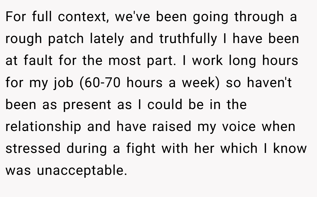 For full context, we've been going through a rough patch lately and truthfully I have been at fault for the most part. I work long hours for my job (60-70 hours a week) so haven't been as present as I could be in the relationship and have raised my voice when stressed during a fight with her which I know was unacceptable.