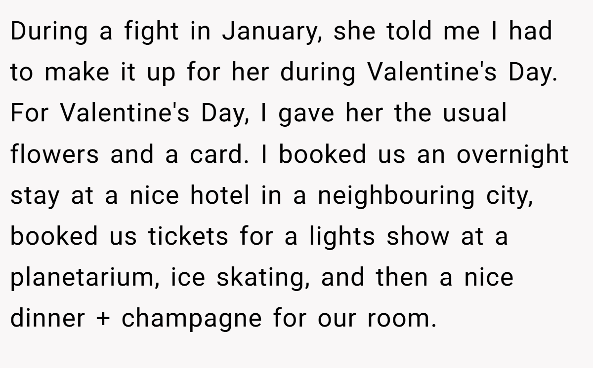 During a fight in January, she told me I had to make it up for her during Valentine's Day. For Valentine's Day, I gave her the usual flowers and a card. I booked us an overnight stay at a nice hotel in a neighbouring city, booked us tickets for a lights show at a planetarium, ice skating, and then a nice dinner + champagne for our room.