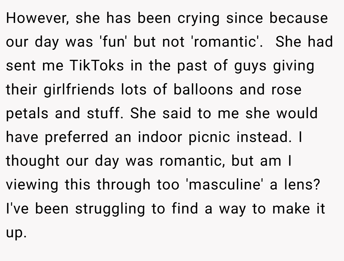 However, she has been crying since because our day was 'fun' but not 'romantic'.  She had sent me TikToks in the past of guys giving their girlfriends lots of balloons and rose petals and stuff. She said to me she would have preferred an indoor picnic instead. I thought our day was romantic, but am I viewing this through too 'masculine' a lens? I've been struggling to find a way to make it up.