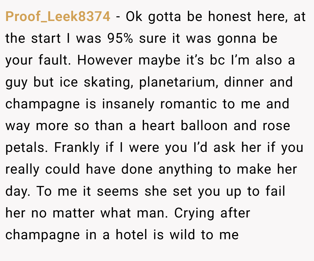Proof_Leek8374 − Ok gotta be honest here, at the start I was 95% sure it was gonna be your fault. However maybe it’s bc I’m also a guy but ice skating, planetarium, dinner and champagne is insanely romantic to me and way more so than a heart balloon and rose petals. Frankly if I were you I’d ask her if you really could have done anything to make her day. To me it seems she set you up to fail her no matter what man. Crying after champagne in a hotel is wild to me