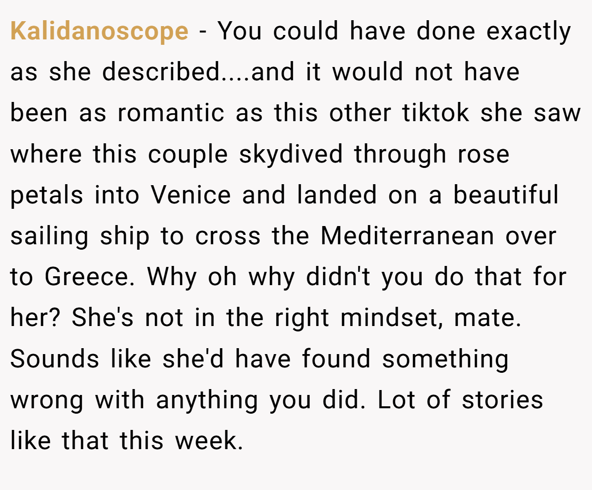 Kalidanoscope − You could have done exactly as she described....and it would not have been as romantic as this other tiktok she saw where this couple skydived through rose petals into Venice and landed on a beautiful sailing ship to cross the Mediterranean over to Greece. Why oh why didn't you do that for her? She's not in the right mindset, mate. Sounds like she'd have found something wrong with anything you did. Lot of stories like that this week.