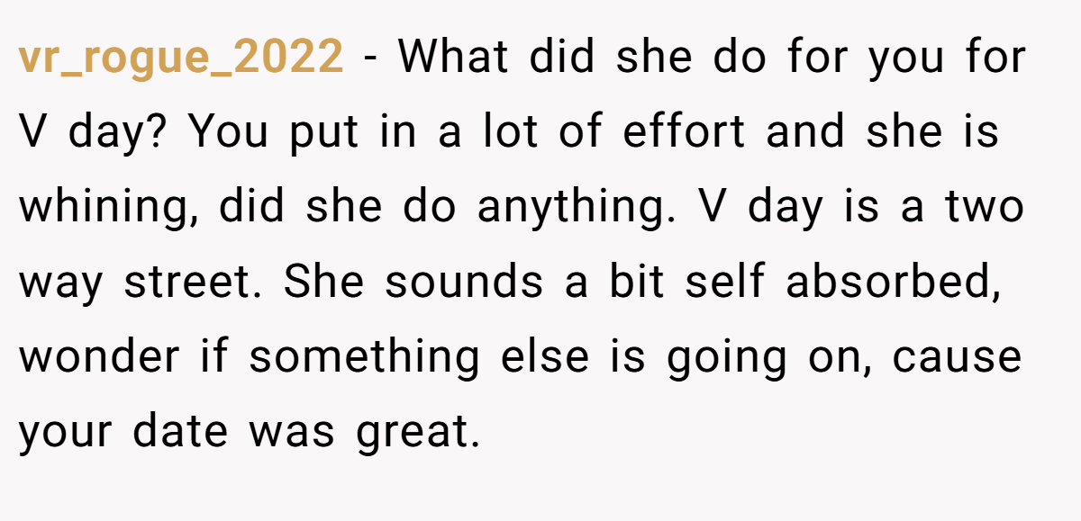 vr_rogue_2022 − What did she do for you for V day? You put in a lot of effort and she is whining, did she do anything. V day is a two way street. She sounds a bit self absorbed, wonder if something else is going on, cause your date was great.