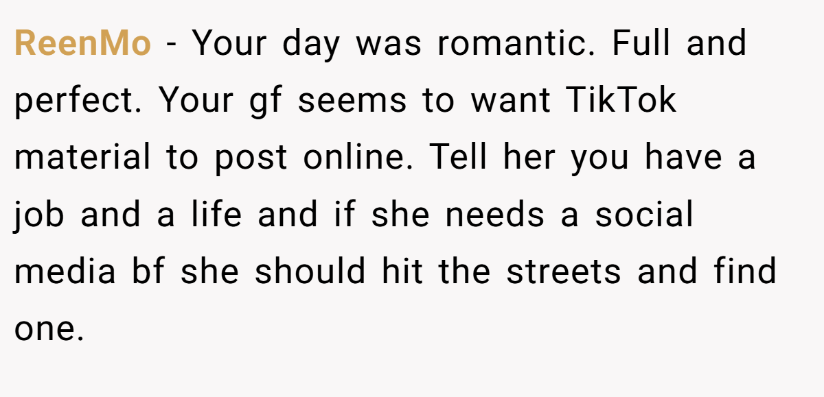 ReenMo − Your day was romantic. Full and perfect. Your gf seems to want TikTok material to post online. Tell her you have a job and a life and if she needs a social media bf she should hit the streets and find one.
