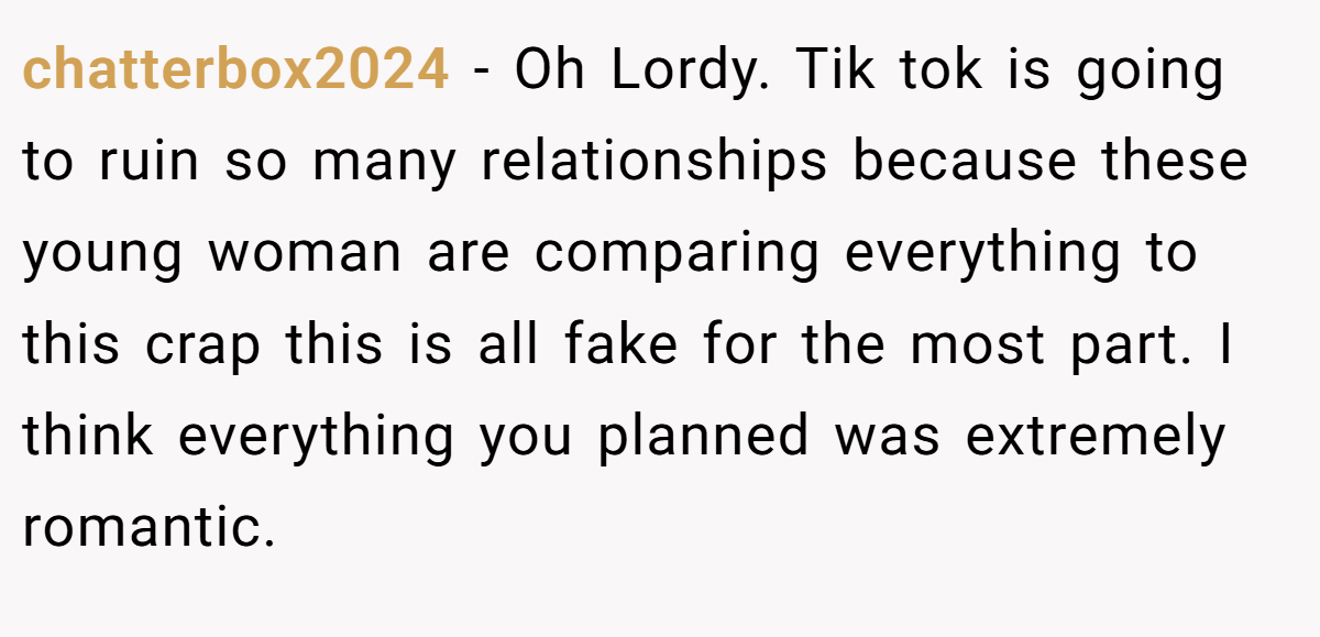 chatterbox2024 − Oh Lordy. Tik tok is going to ruin so many relationships because these young woman are comparing everything to this crap this is all fake for the most part. I think everything you planned was extremely romantic.