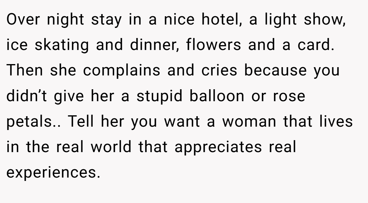 Over night stay in a nice hotel, a light show, ice skating and dinner, flowers and a card. Then she complains and cries because you didn’t give her a stupid balloon or rose petals.. Tell her you want a woman that lives in the real world that appreciates real experiences.