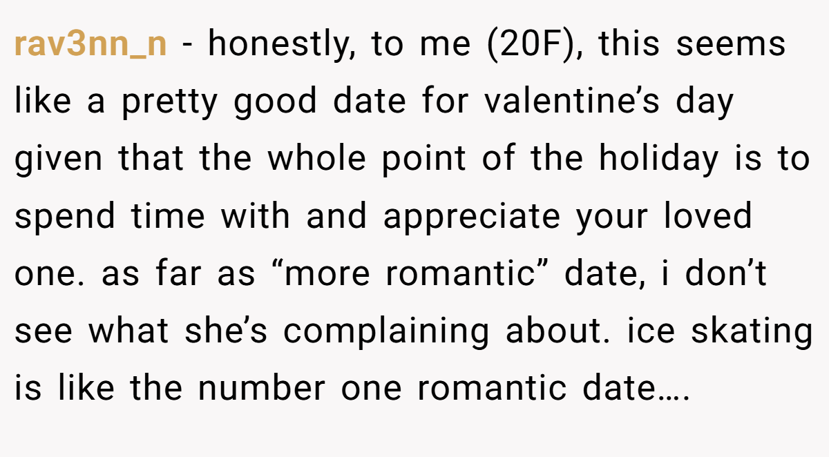 rav3nn_n − honestly, to me (20F), this seems like a pretty good date for valentine’s day given that the whole point of the holiday is to spend time with and appreciate your loved one. as far as “more romantic” date, i don’t see what she’s complaining about. ice skating is like the number one romantic date….