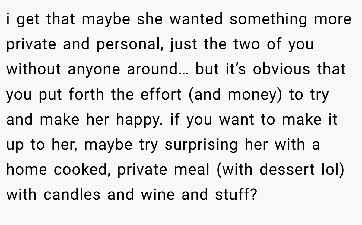 i get that maybe she wanted something more private and personal, just the two of you without anyone around… but it’s obvious that you put forth the effort (and money) to try and make her happy. if you want to make it up to her, maybe try surprising her with a home cooked, private meal (with dessert lol) with candles and wine and stuff?