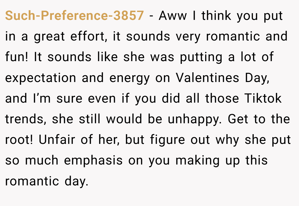 Such-Preference-3857 − Aww I think you put in a great effort, it sounds very romantic and fun! It sounds like she was putting a lot of expectation and energy on Valentines Day, and I’m sure even if you did all those Tiktok trends, she still would be unhappy. Get to the root! Unfair of her, but figure out why she put so much emphasis on you making up this romantic day.