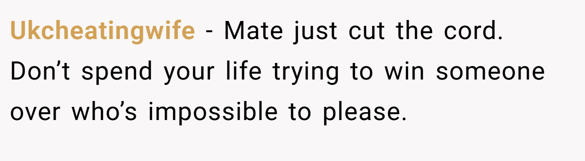 Ukcheatingwife − Mate just cut the cord. Don’t spend your life trying to win someone over who’s impossible to please.
