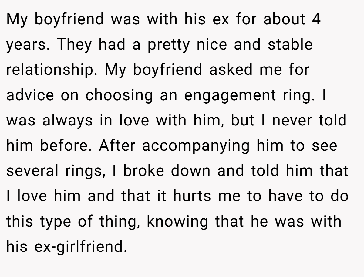 My boyfriend was with his ex for about 4 years. They had a pretty nice and stable relationship. My boyfriend asked me for advice on choosing an engagement ring. I was always in love with him, but I never told him before. After accompanying him to see several rings, I broke down and told him that I love him and that it hurts me to have to do this type of thing, knowing that he was with his ex-girlfriend.