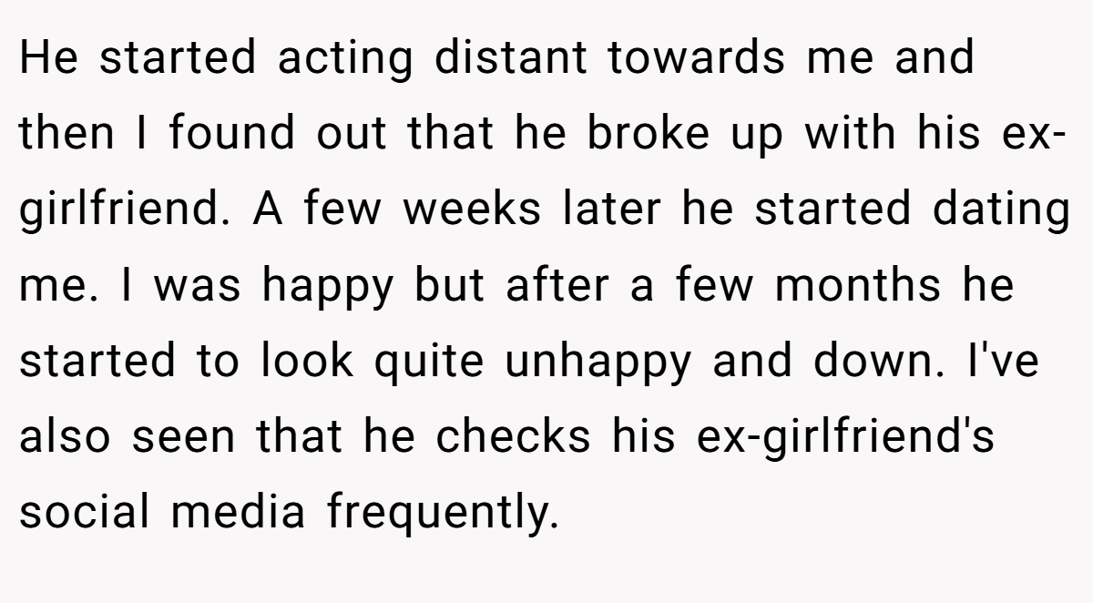 He started acting distant towards me and then I found out that he broke up with his ex-girlfriend. A few weeks later he started dating me. I was happy but after a few months he started to look quite unhappy and down. I've also seen that he checks his ex-girlfriend's social media frequently.