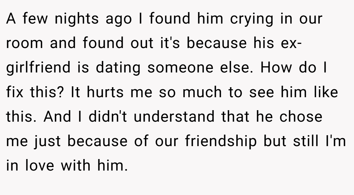 A few nights ago I found him crying in our room and found out it's because his ex-girlfriend is dating someone else. How do I fix this? It hurts me so much to see him like this. And I didn't understand that he chose me just because of our friendship but still I'm in love with him.