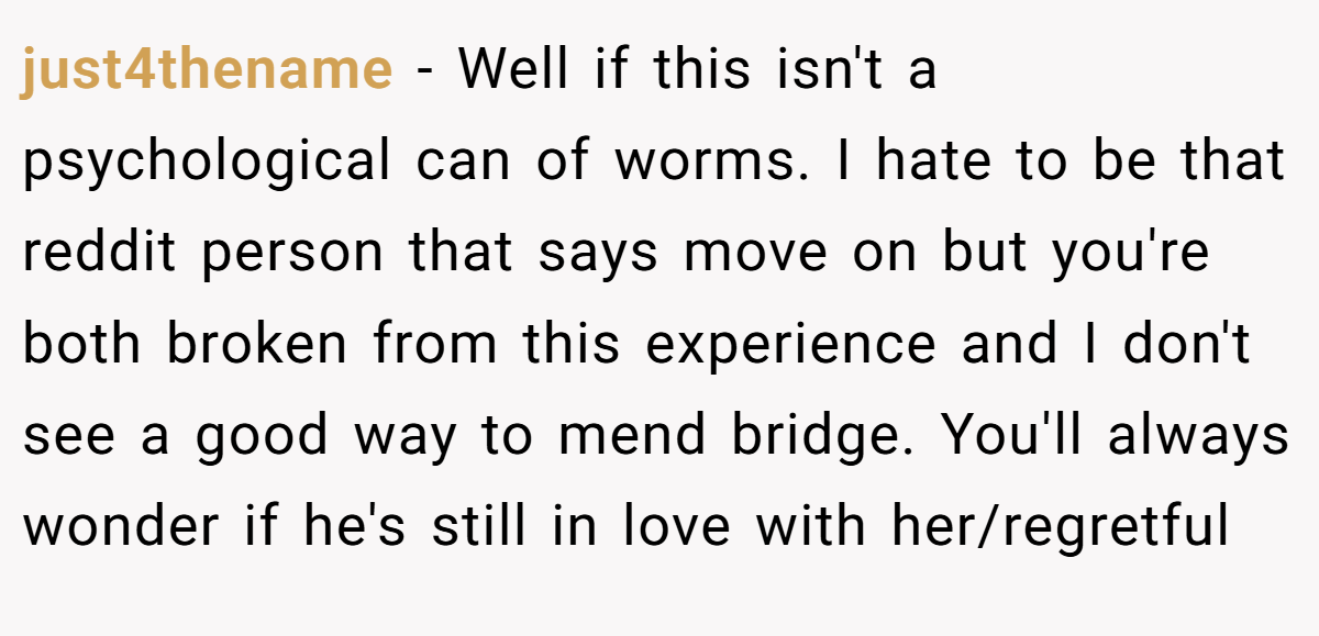 just4thename − Well if this isn't a psychological can of worms. I hate to be that reddit person that says move on but you're both broken from this experience and I don't see a good way to mend bridge. You'll always wonder if he's still in love with her/regretful