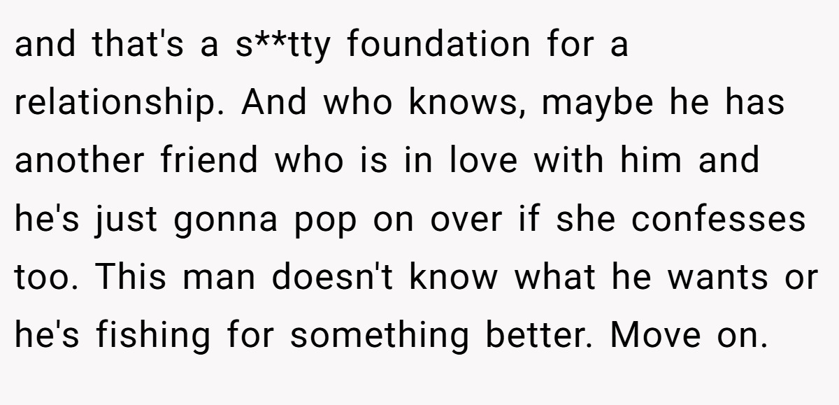 and that's a s**tty foundation for a relationship. And who knows, maybe he has another friend who is in love with him and he's just gonna pop on over if she confesses too. This man doesn't know what he wants or he's fishing for something better. Move on.