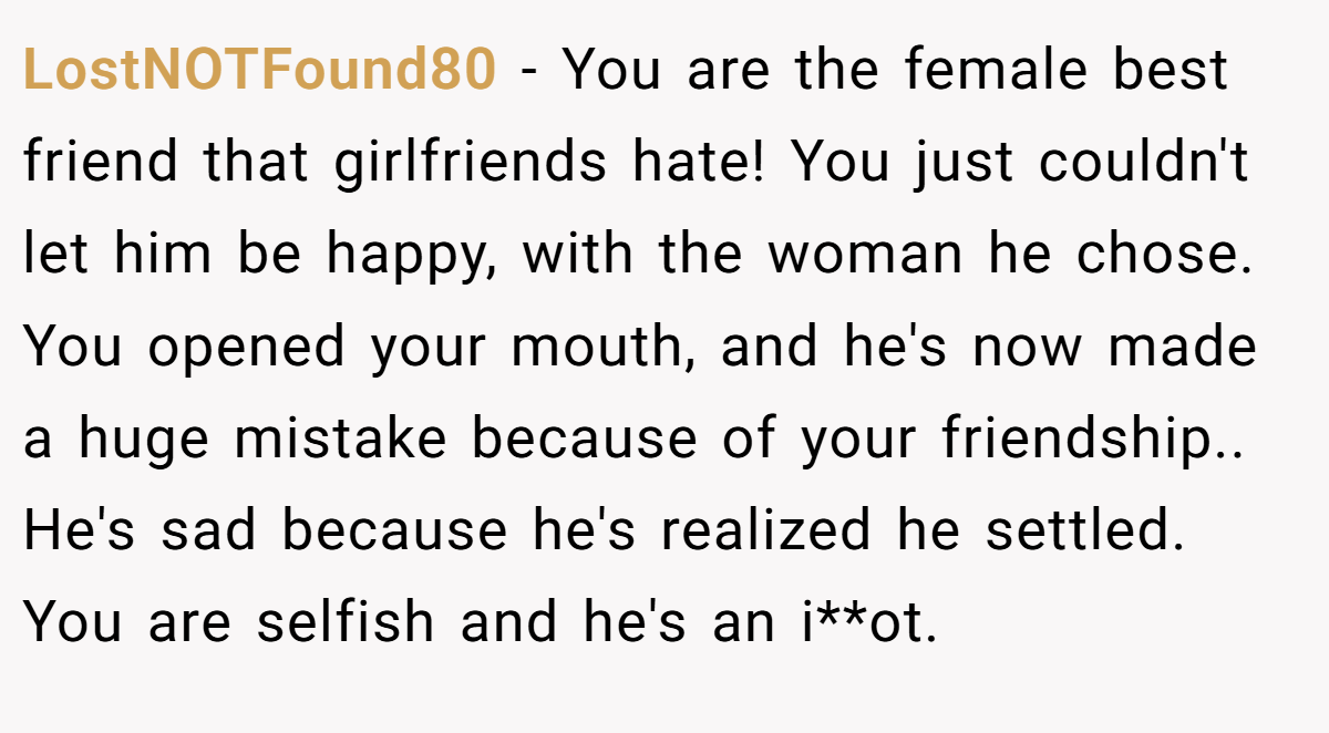 LostNOTFound80 − You are the female best friend that girlfriends hate! You just couldn't let him be happy, with the woman he chose. You opened your mouth, and he's now made a huge mistake because of your friendship.. He's sad because he's realized he settled. You are selfish and he's an i**ot.