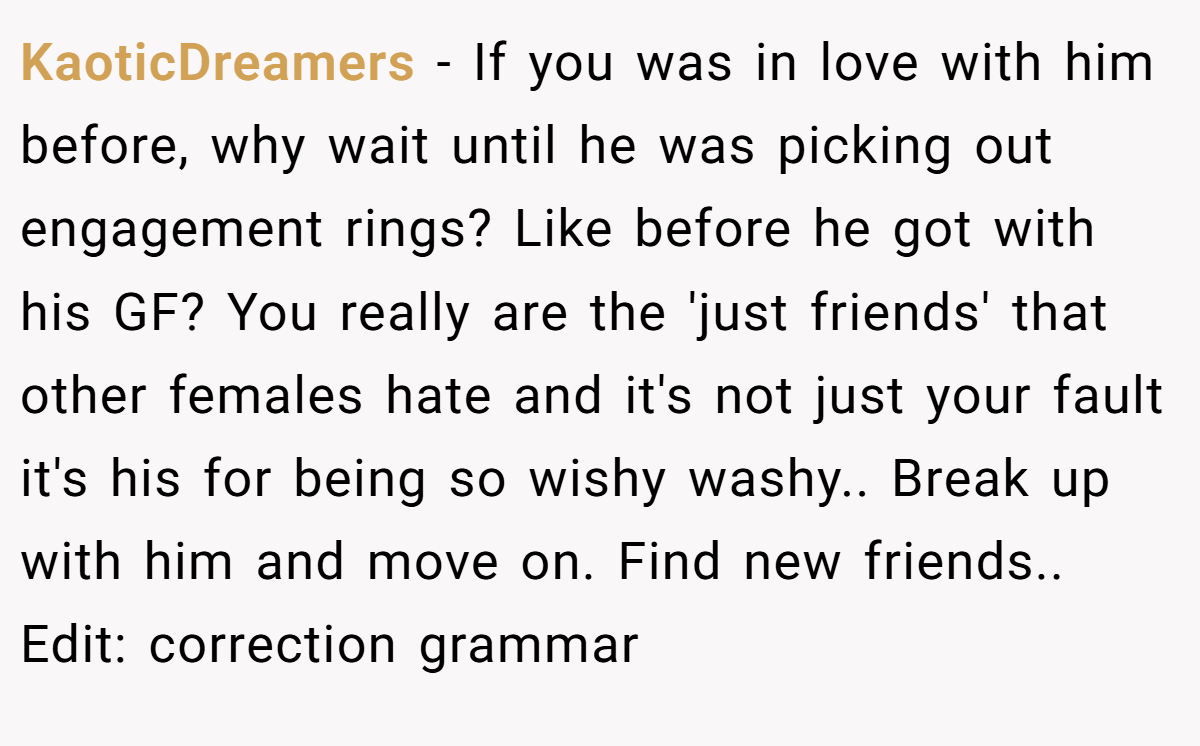 KaoticDreamers − If you was in love with him before, why wait until he was picking out engagement rings? Like before he got with his GF? You really are the 'just friends' that other females hate and it's not just your fault it's his for being so wishy washy.. Break up with him and move on. Find new friends.. Edit: correction grammar
