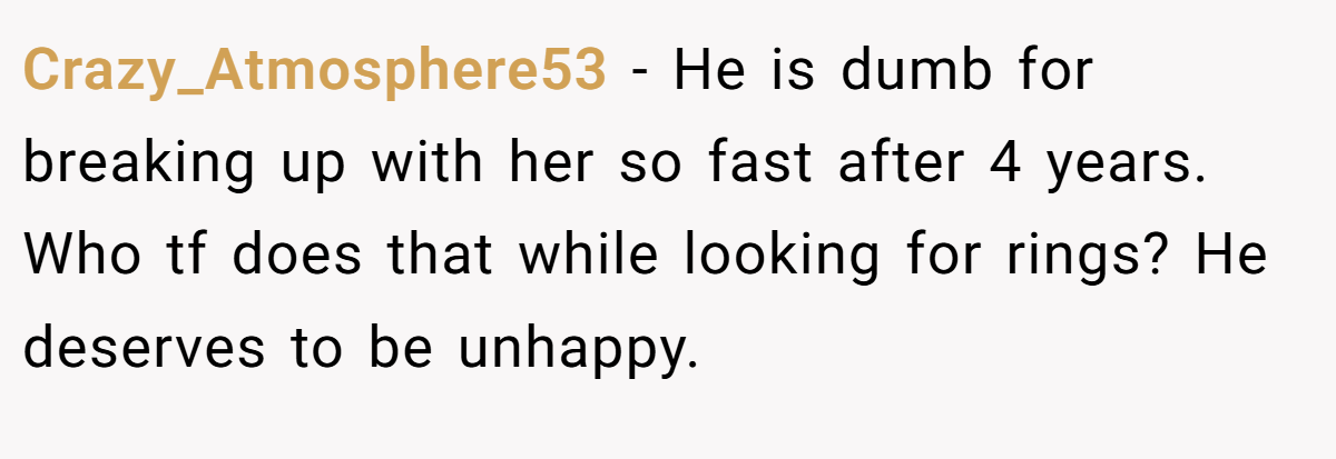 Crazy_Atmosphere53 − He is dumb for breaking up with her so fast after 4 years. Who tf does that while looking for rings? He deserves to be unhappy.