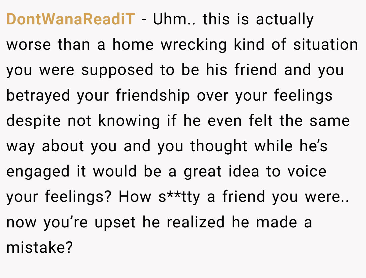 DontWanaReadiT − Uhm.. this is actually worse than a home wrecking kind of situation you were supposed to be his friend and you betrayed your friendship over your feelings despite not knowing if he even felt the same way about you and you thought while he’s engaged it would be a great idea to voice your feelings? How s**tty a friend you were.. now you’re upset he realized he made a mistake?