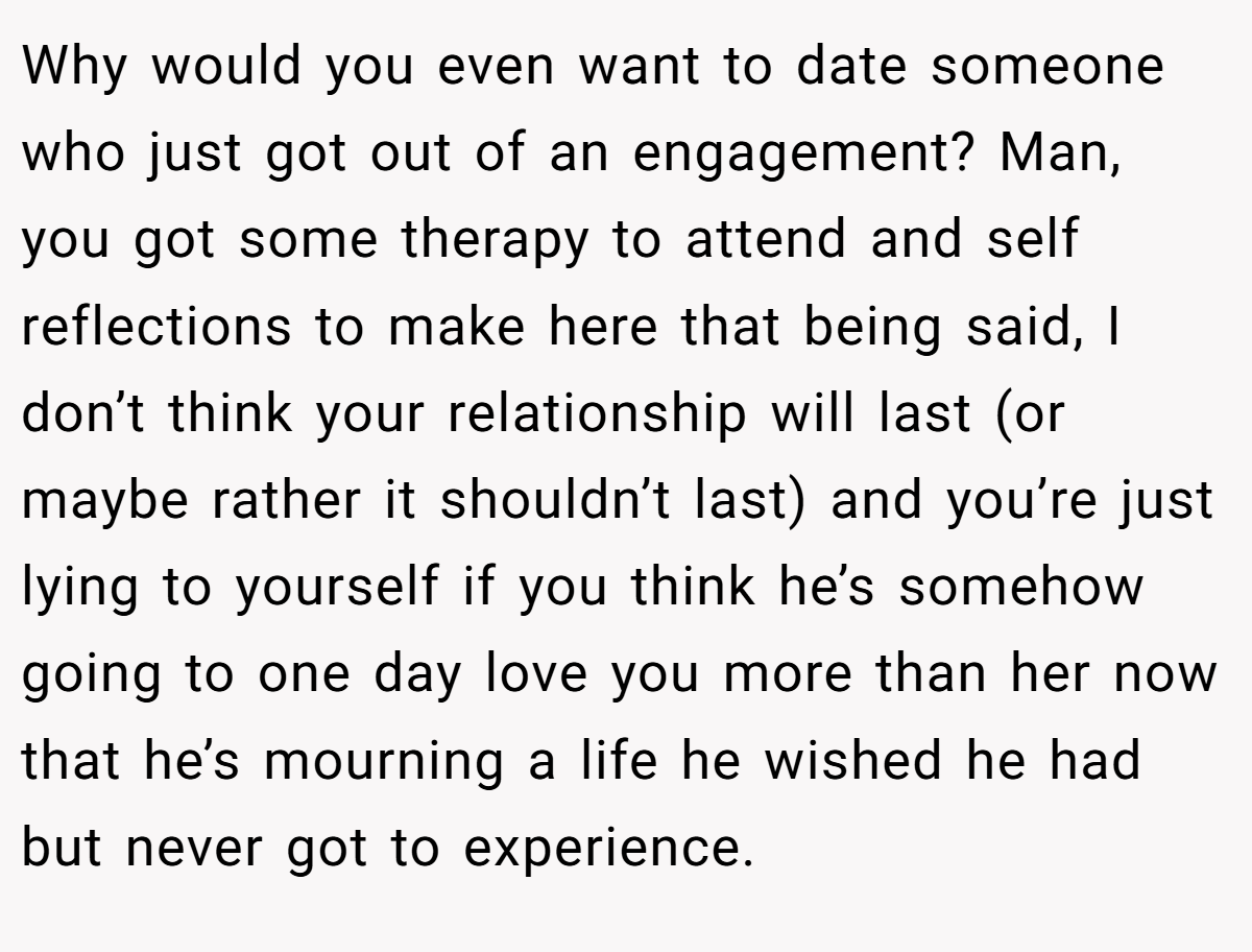 Why would you even want to date someone who just got out of an engagement? Man, you got some therapy to attend and self reflections to make here that being said, I don’t think your relationship will last (or maybe rather it shouldn’t last) and you’re just lying to yourself if you think he’s somehow going to one day love you more than her now that he’s mourning a life he wished he had but never got to experience.