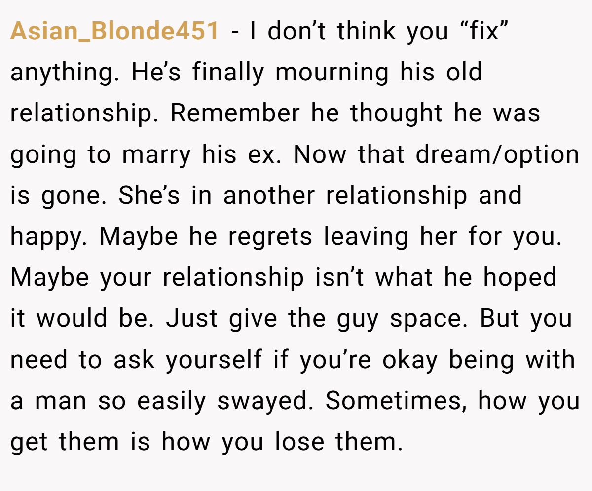 Asian_Blonde451 − I don’t think you “fix” anything. He’s finally mourning his old relationship. Remember he thought he was going to marry his ex. Now that dream/option is gone. She’s in another relationship and happy. Maybe he regrets leaving her for you. Maybe your relationship isn’t what he hoped it would be. Just give the guy space. But you need to ask yourself if you’re okay being with a man so easily swayed. Sometimes, how you get them is how you lose them.