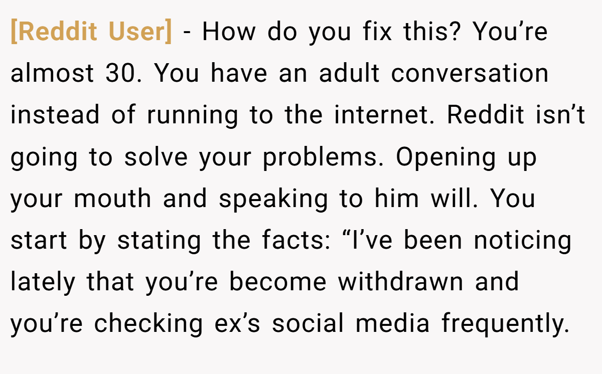 [Reddit User] − How do you fix this? You’re almost 30. You have an adult conversation instead of running to the internet. Reddit isn’t going to solve your problems. Opening up your mouth and speaking to him will. You start by stating the facts: “I’ve been noticing lately that you’re become withdrawn and you’re checking ex’s social media frequently.
