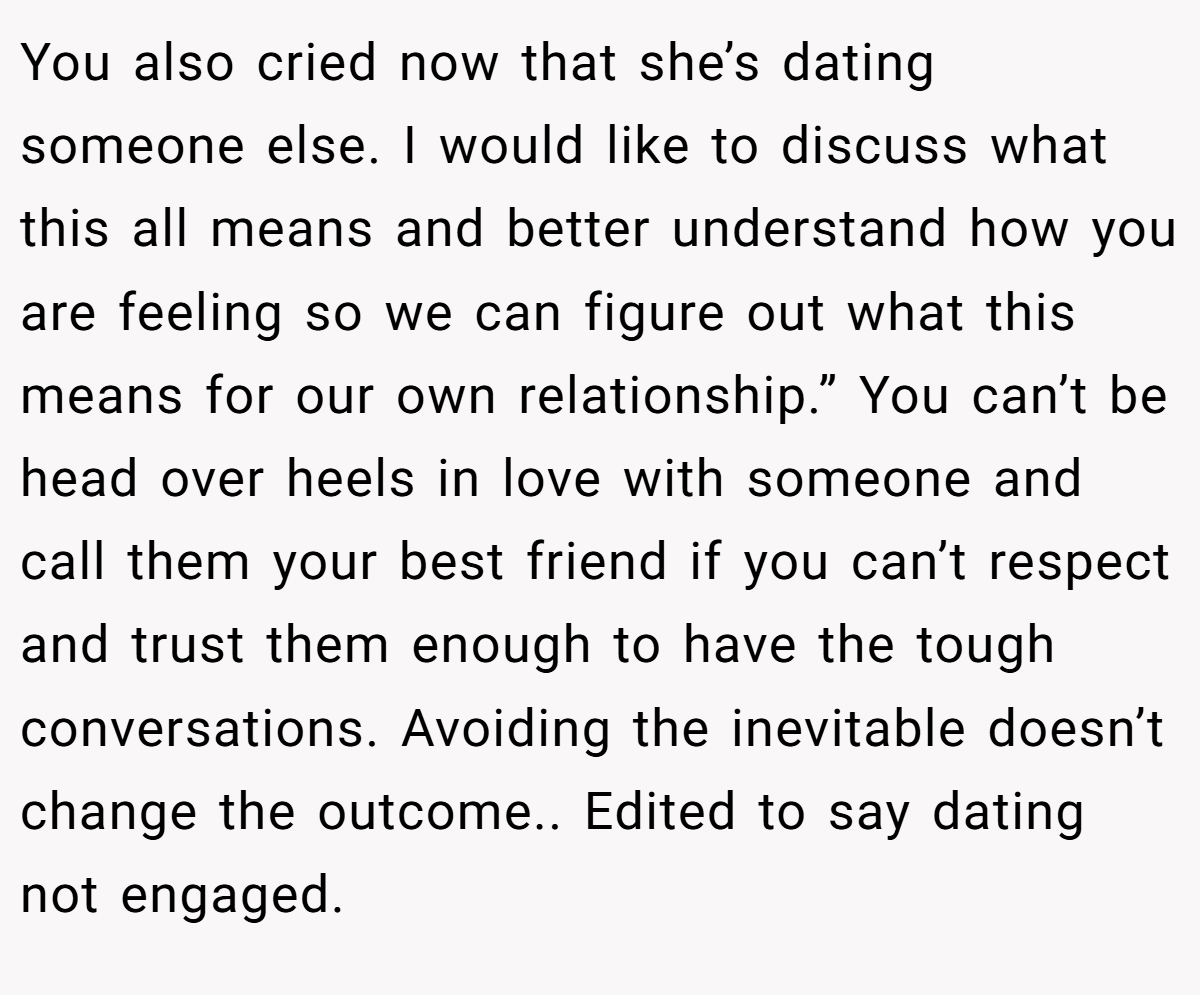 You also cried now that she’s dating someone else. I would like to discuss what this all means and better understand how you are feeling so we can figure out what this means for our own relationship.” You can’t be head over heels in love with someone and call them your best friend if you can’t respect and trust them enough to have the tough conversations. Avoiding the inevitable doesn’t change the outcome.. Edited to say dating not engaged.