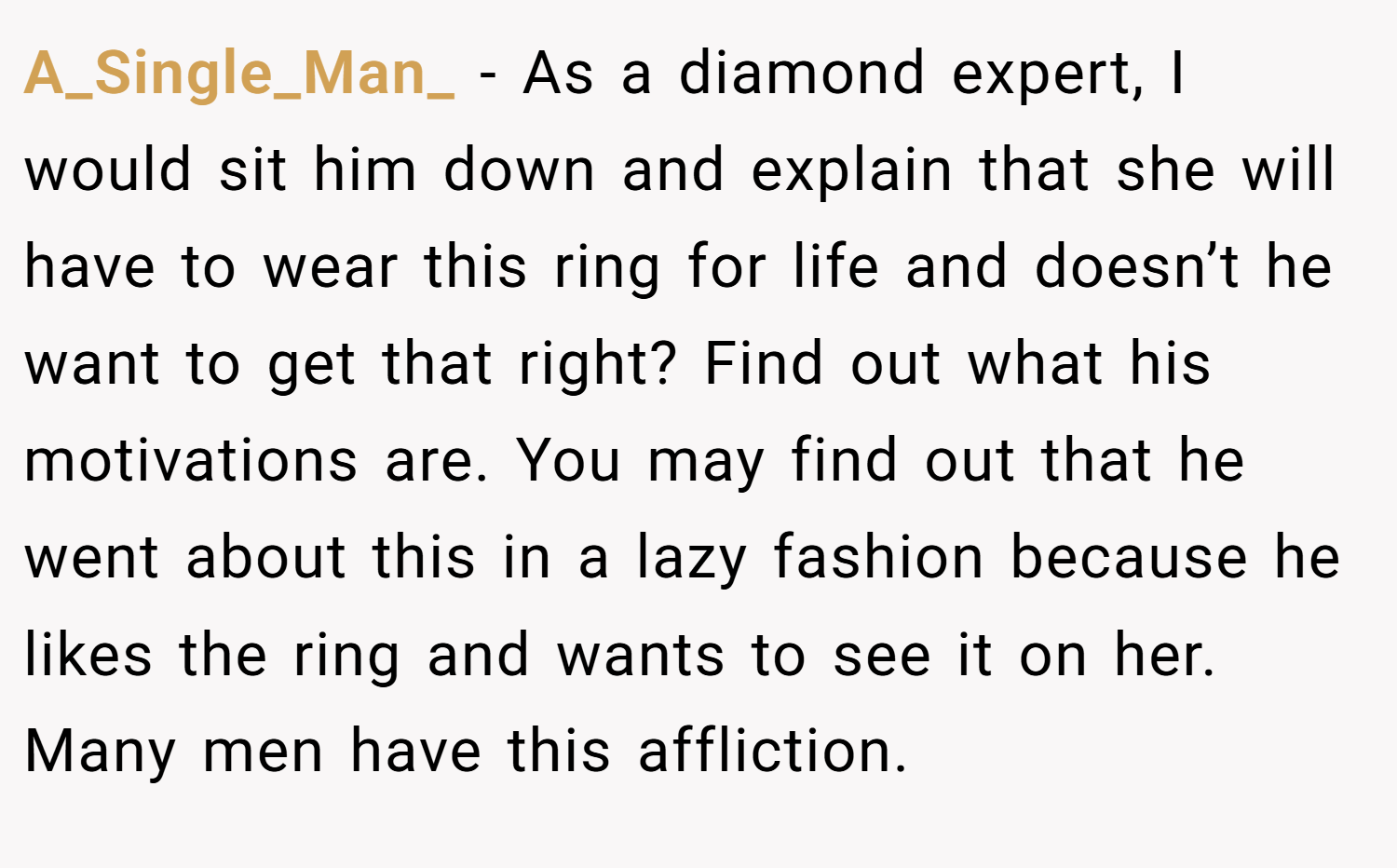 A_Single_Man_ − As a diamond expert, I would sit him down and explain that she will have to wear this ring for life and doesn’t he want to get that right? Find out what his motivations are. You may find out that he went about this in a lazy fashion because he likes the ring and wants to see it on her. Many men have this affliction.