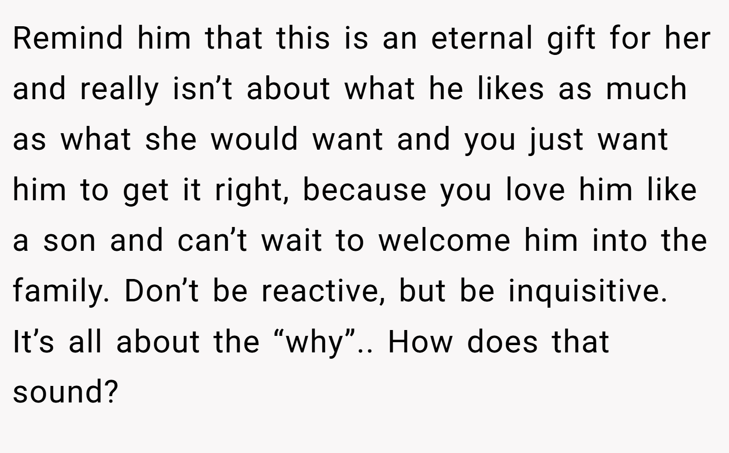 Remind him that this is an eternal gift for her and really isn’t about what he likes as much as what she would want and you just want him to get it right, because you love him like a son and can’t wait to welcome him into the family. Don’t be reactive, but be inquisitive. It’s all about the “why”.. How does that sound?